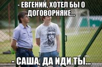 - Евгений, хотел бы о договорняке... - Саша, да иди ты...