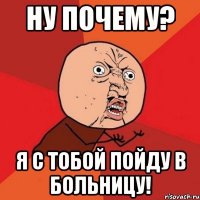 Ну почему? я с тобой пойду в больницу!