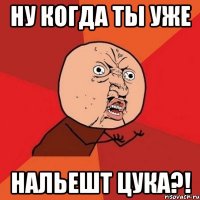 ну когда ты уже нальешт цука?!