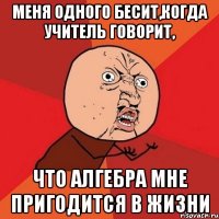 меня одного бесит,когда учитель говорит, что алгебра мне пригодится в жизни