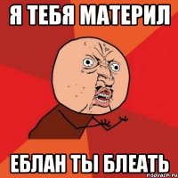 Я тебя материл Еблан ты блеать