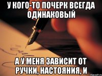 у кого-то почерк всегда одинаковый а у меня зависит от ручки, настояния, и