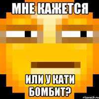Мне кажется Или у Кати бомбит?
