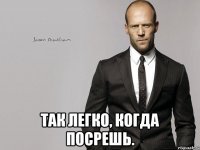  Так легко, когда посрешь.