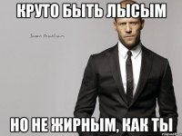 круто быть лысым но не жирным, как ты