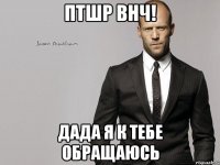 птшр внч! дада я к тебе обращаюсь