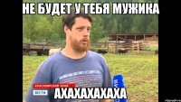 НЕ БУДЕТ У ТЕБЯ МУЖИКА АХАХАХАХАХА