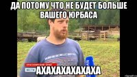 ДА ПОТОМУ ЧТО НЕ БУДЕТ БОЛЬШЕ ВАШЕГО ЮРБАСА АХАХАХАХАХАХА