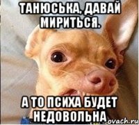 ТАнюська, давай мириться. А то психа будет недовольна