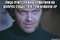 Лицо учителя информатики на вопрос существует ли window xp 