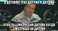 я вставил тебе датчик в датчик чтоб ты смотрел на датчик когда смотришь на датчик