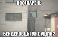 ПСС, ПАРЕНЬ БЕНДЕРОВЦЫ УЖЕ УШЛИ?