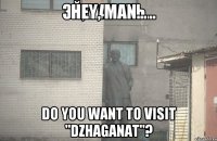 Hey, man... Do you want to visit "Dzhaganat"?