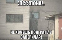 Псс, Поча! Не хочешь поиграть в Валерича?!