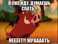 Я уже иду, думаешь спать? неееет!! Жраааать