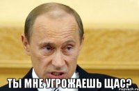  ты мне угрожаешь щас?