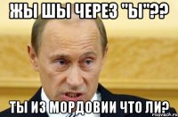 жы шы через "ы"?? ты из мордовии что ли?