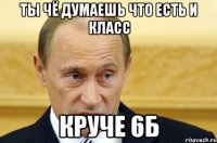 ты чё думаешь что есть и класс круче 6Б