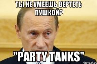 Ты не умеешь вертеть пушкой? "Party tanks"