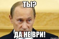 ты? да не ври!