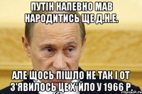 путін напевно мав народитись ще д.н.е. але щось пішло не так і от з'явилось це х*йло у 1966 р.