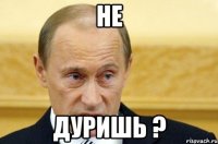 не дуришь ?