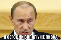  я сегодни випил уже пивка