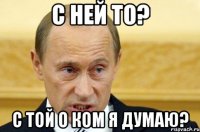 С ней то? С той о ком я думаю?