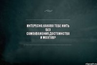 интересно,каково тебе жить без самоуважения,достоинства и мозгов? 