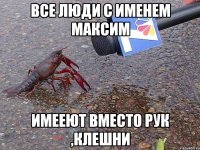 все люди с именем Максим имееют вместо рук ,клешни