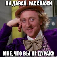 Ну давай, расскажи мне, что вы не дураки