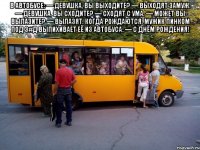 В автобусе: — Девушка, вы выходите? — Выходят замуж. — Девушка, вы сходите? — Сходят с ума. — Может вы вылазите? — Вылазят, когда рождаются. Мужик пинком под з#д выпихивает её из автобуса: — С Днём рождения! 