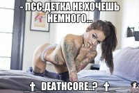 - псс,детка не хочешь немного... _†_DEATHCORE..?_†_