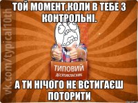 Той момент,коли в тебе 3 контрольні. А ти нічого не встигаєш поторити