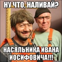 Ну что, наливай? Насяльника Ивана Иосифовича!!!