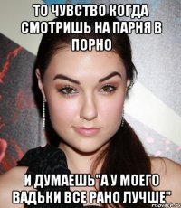 то чувство когда смотришь на парня в порно и думаешь"а у моего вадьки все рано лучше"