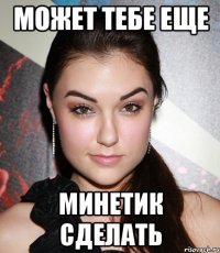 Может тебе еще Минетик сделать