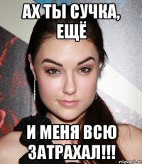 Ах ты сучка, ещё и меня всю затрахал!!!