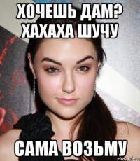 Хочешь дам? Хахаха шучу Сама возьму