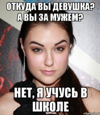 Откуда вы девушка? А Вы за мужем? Нет, я учусь в школе