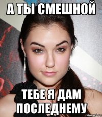 А ты смешной тебе я дам последнему