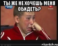 Ты же не хочешь меня обидеть? 