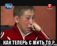  как теперь с жить то ?