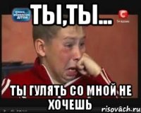 Ты,ты... Ты гулять со мной не хочешь