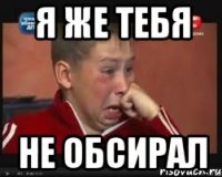 я же тебя не обсирал