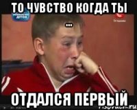 То чувство когда ты ... Отдался первый