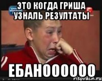 Это когда гриша узналь резултаты ЕБАНОООООО