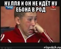 Ну пля и он не идёт ну ебона в род 