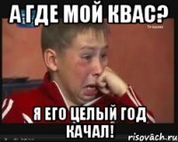 а где мой квас? я его целый год качал!