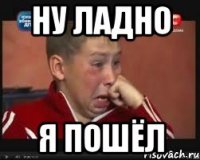 Ну ЛАДНО Я ПОШЁЛ